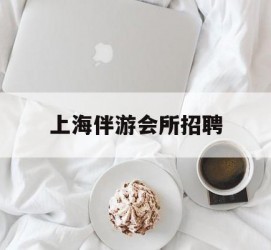 韶关上海伴游会所雇用(上海伴游雇用月入20)