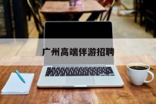 韶关广州高端伴游雇用(广州私家助理伴游雇用)