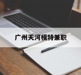 韶关广州天河模特兼职(广州天河区雇用模特)