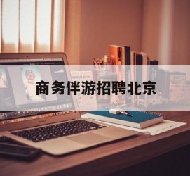 韶关商务伴游雇用北京(北京旅游公司雇用伴游)